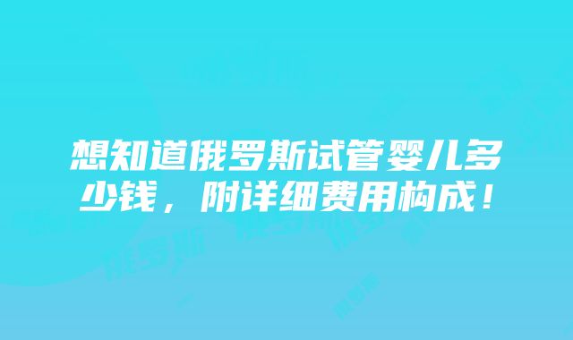 想知道俄罗斯试管婴儿多少钱，附详细费用构成！