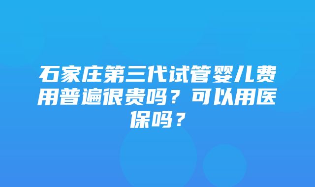 石家庄第三代试管婴儿费用普遍很贵吗？可以用医保吗？