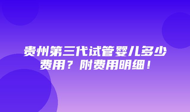 贵州第三代试管婴儿多少费用？附费用明细！