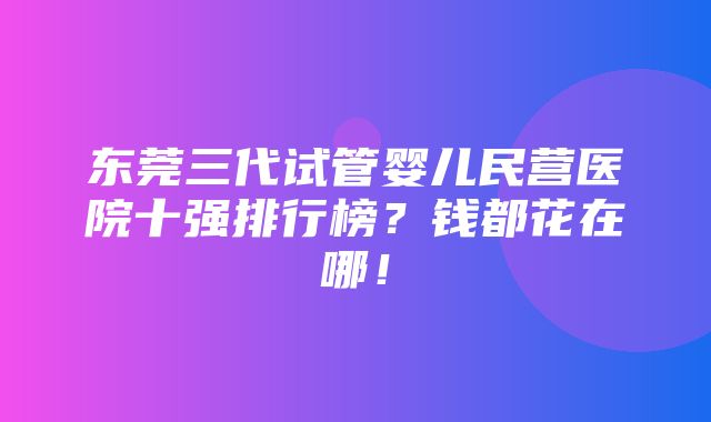 东莞三代试管婴儿民营医院十强排行榜？钱都花在哪！