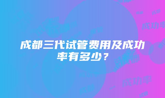 成都三代试管费用及成功率有多少？