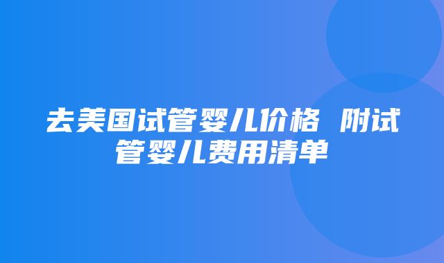 去美国试管婴儿价格 附试管婴儿费用清单