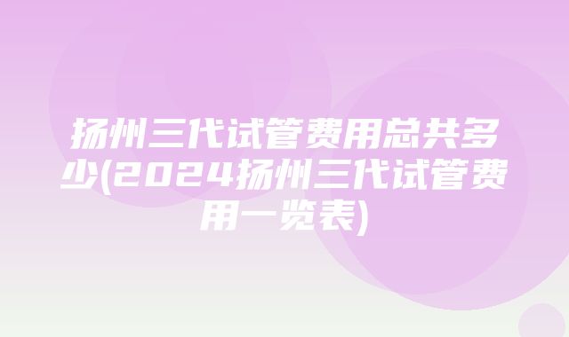 扬州三代试管费用总共多少(2024扬州三代试管费用一览表)