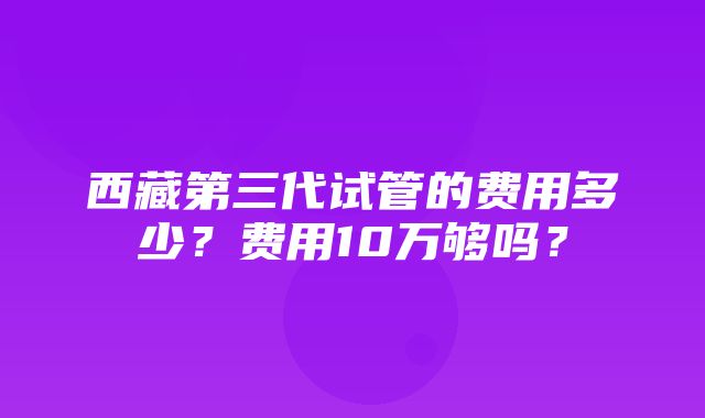 西藏第三代试管的费用多少？费用10万够吗？