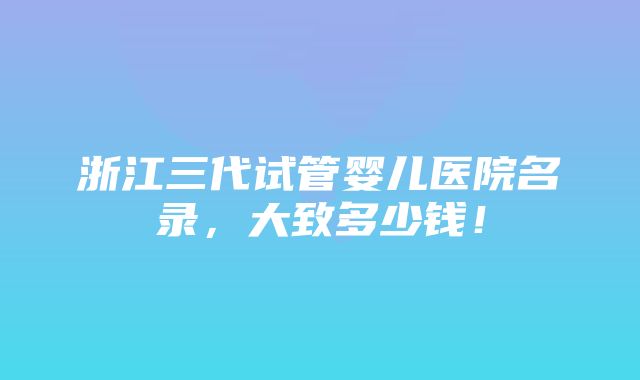 浙江三代试管婴儿医院名录，大致多少钱！