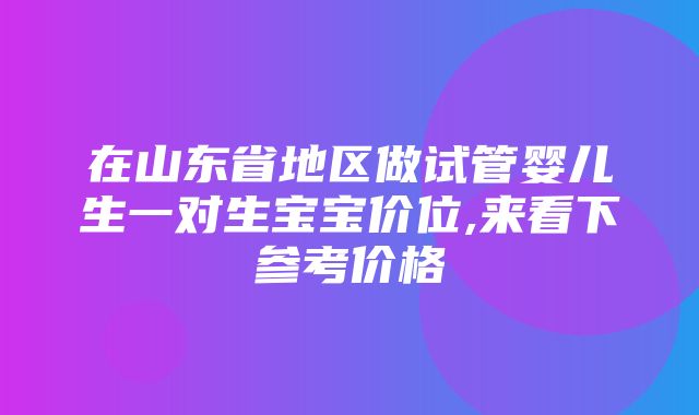 在山东省地区做试管婴儿生一对生宝宝价位,来看下参考价格