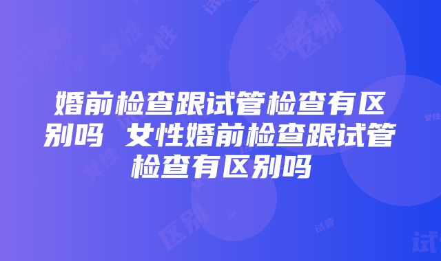 婚前检查跟试管检查有区别吗 女性婚前检查跟试管检查有区别吗