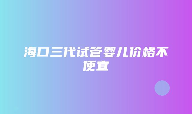 海口三代试管婴儿价格不便宜