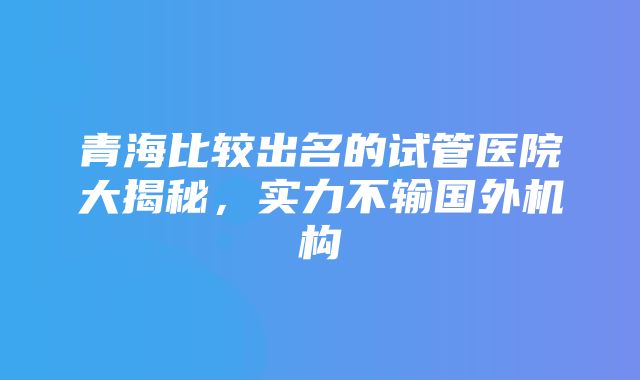 青海比较出名的试管医院大揭秘，实力不输国外机构