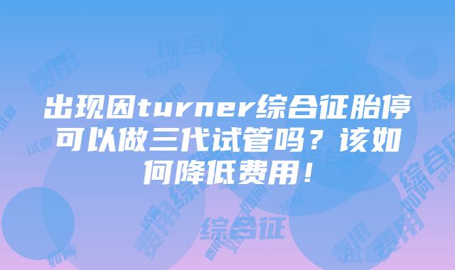 出现因turner综合征胎停可以做三代试管吗？该如何降低费用！