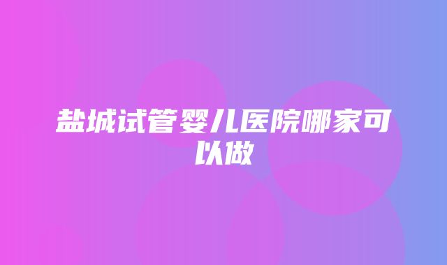 盐城试管婴儿医院哪家可以做