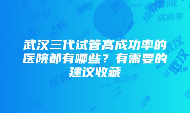 武汉三代试管高成功率的医院都有哪些？有需要的建议收藏