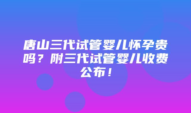 唐山三代试管婴儿怀孕贵吗？附三代试管婴儿收费公布！