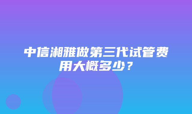 中信湘雅做第三代试管费用大概多少？