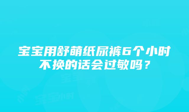 宝宝用舒萌纸尿裤6个小时不换的话会过敏吗？