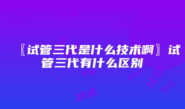 〖试管三代是什么技术啊〗试管三代有什么区别