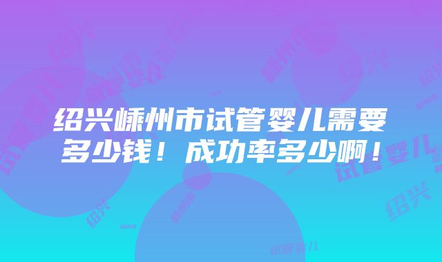 绍兴嵊州市试管婴儿需要多少钱！成功率多少啊！