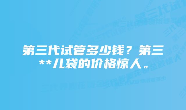 第三代试管多少钱？第三**儿袋的价格惊人。