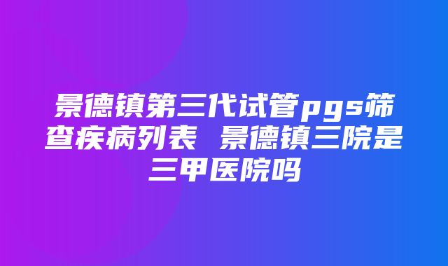 景德镇第三代试管pgs筛查疾病列表 景德镇三院是三甲医院吗