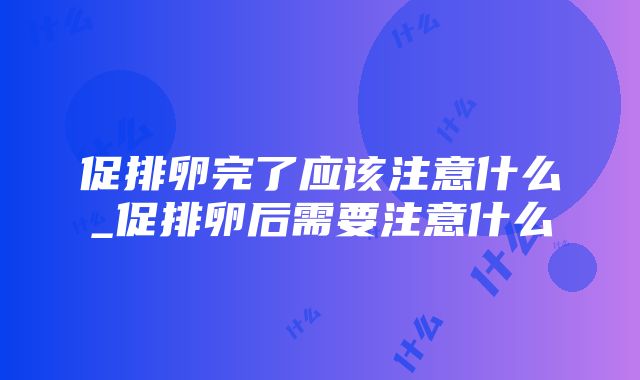 促排卵完了应该注意什么_促排卵后需要注意什么