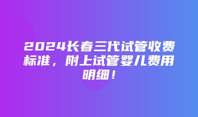 2024长春三代试管收费标准，附上试管婴儿费用明细！