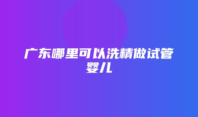 广东哪里可以洗精做试管婴儿