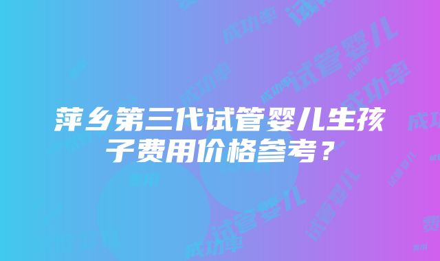 萍乡第三代试管婴儿生孩子费用价格参考？