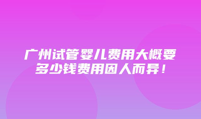 广州试管婴儿费用大概要多少钱费用因人而异！