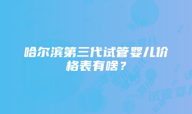 哈尔滨第三代试管婴儿价格表有啥？