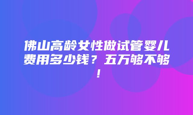 佛山高龄女性做试管婴儿费用多少钱？五万够不够！