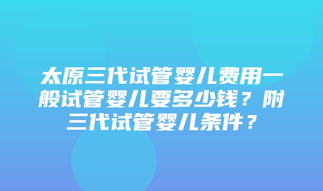 太原三代试管婴儿费用一般试管婴儿要多少钱？附三代试管婴儿条件？