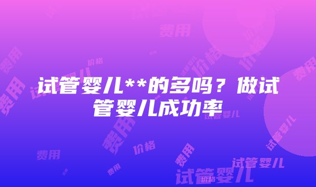 试管婴儿**的多吗？做试管婴儿成功率