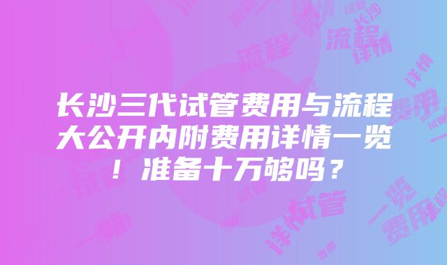 长沙三代试管费用与流程大公开内附费用详情一览！准备十万够吗？