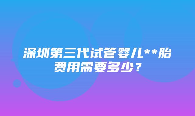 深圳第三代试管婴儿**胎费用需要多少？