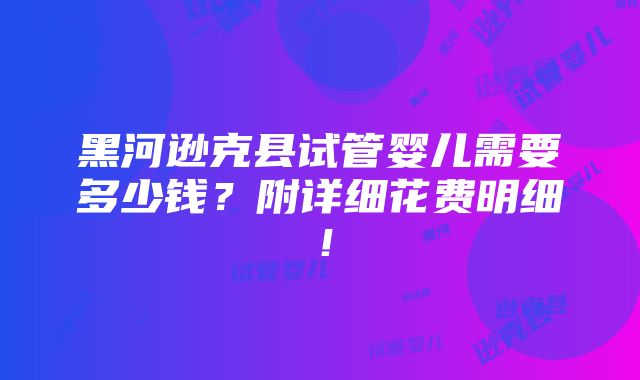 黑河逊克县试管婴儿需要多少钱？附详细花费明细！