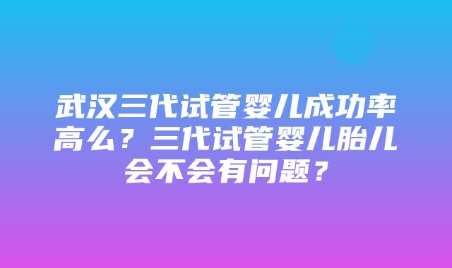 武汉三代试管婴儿成功率高么？三代试管婴儿胎儿会不会有问题？