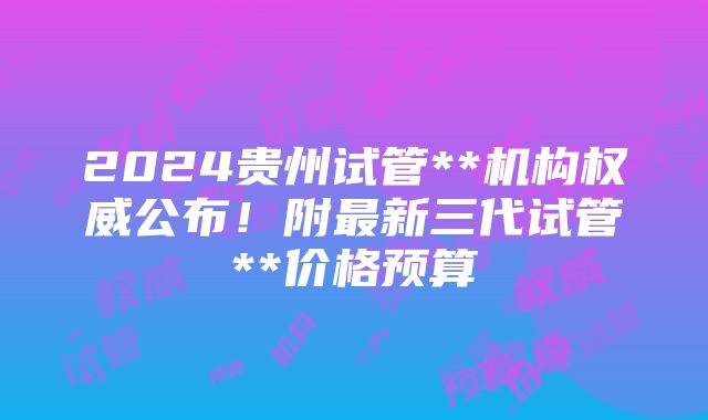 2024贵州试管**机构权威公布！附最新三代试管**价格预算