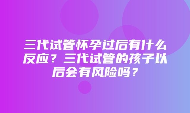 三代试管怀孕过后有什么反应？三代试管的孩子以后会有风险吗？