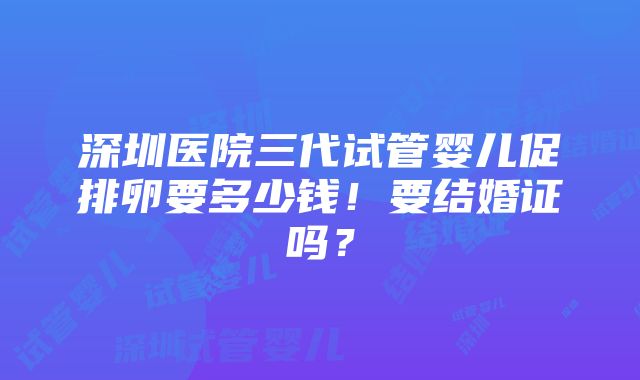 深圳医院三代试管婴儿促排卵要多少钱！要结婚证吗？