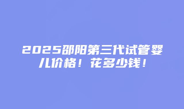 2025邵阳第三代试管婴儿价格！花多少钱！