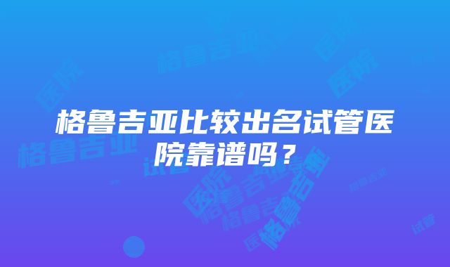 格鲁吉亚比较出名试管医院靠谱吗？