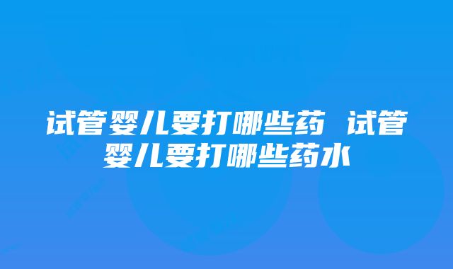 试管婴儿要打哪些药 试管婴儿要打哪些药水