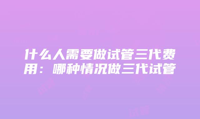 什么人需要做试管三代费用：哪种情况做三代试管