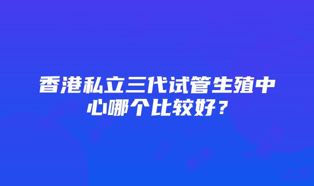 香港私立三代试管生殖中心哪个比较好？