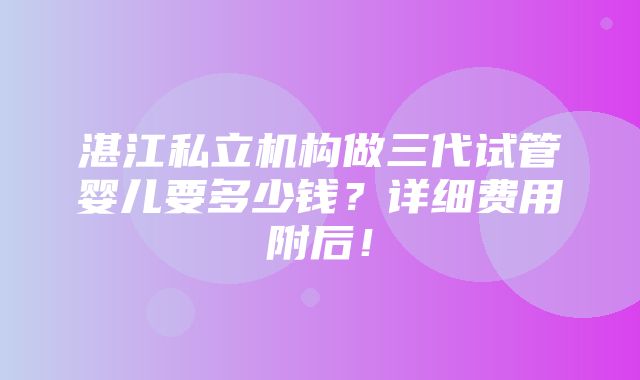 湛江私立机构做三代试管婴儿要多少钱？详细费用附后！