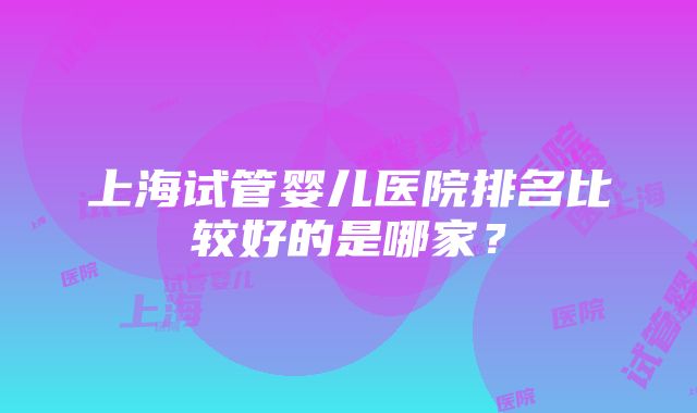 上海试管婴儿医院排名比较好的是哪家？