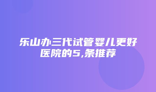 乐山办三代试管婴儿更好医院的5,条推荐