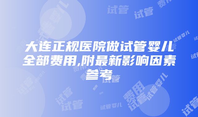 大连正规医院做试管婴儿全部费用,附最新影响因素参考