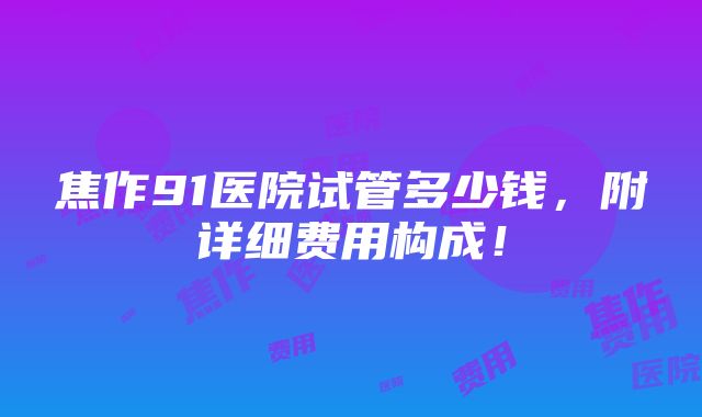 焦作91医院试管多少钱，附详细费用构成！