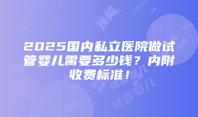 2025国内私立医院做试管婴儿需要多少钱？内附收费标准！